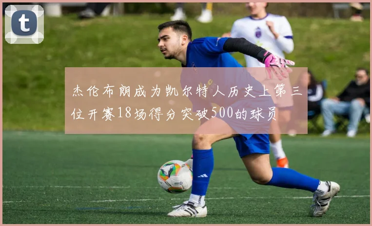 杰伦布朗成为凯尔特人历史上第三位开赛18场得分突破500的球员
