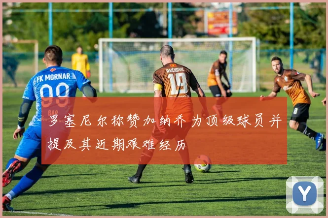 罗塞尼尔称赞加纳乔为顶级球员并提及其近期艰难经历