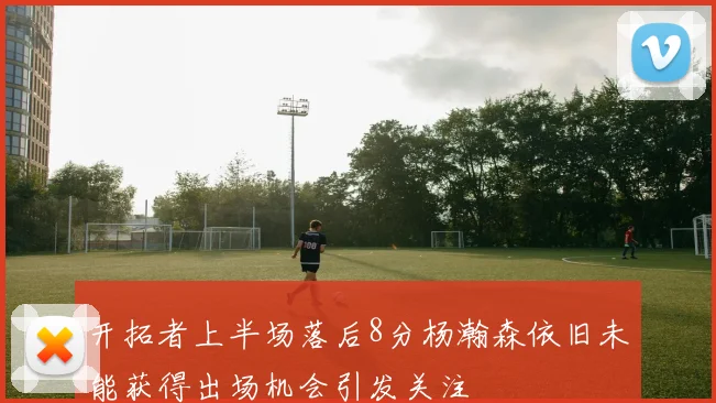 开拓者上半场落后8分杨瀚森依旧未能获得出场机会引发关注