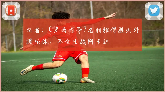 记者：C罗马内等7名利雅得胜利外援轮休，不会出战阿卡达