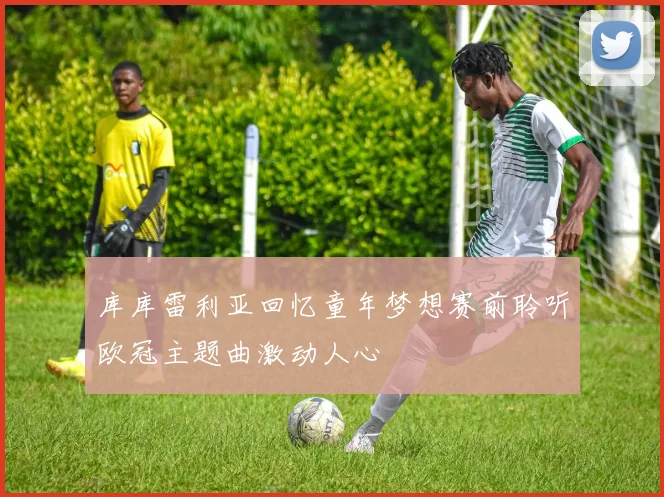 库库雷利亚回忆童年梦想赛前聆听欧冠主题曲激动人心