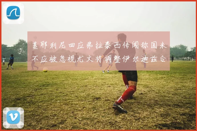 基耶利尼回应弗拉泰西传闻称国米不应被忽视尤文将调整伊尔迪兹合同内容