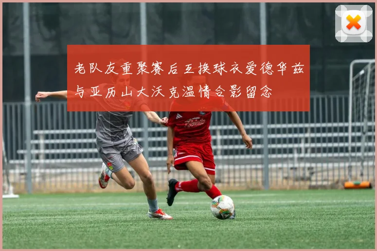 老队友重聚赛后互换球衣爱德华兹与亚历山大沃克温情合影留念
