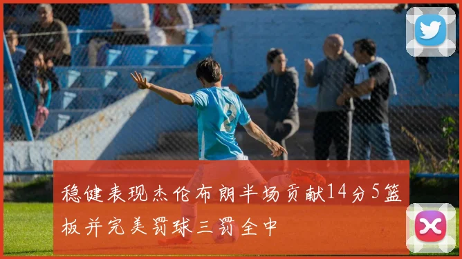 稳健表现杰伦布朗半场贡献14分5篮板并完美罚球三罚全中