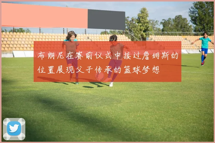 布朗尼在赛前仪式中接过詹姆斯的位置展现父子传承的篮球梦想