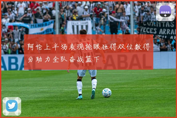 阿伦上半场表现抢眼独得双位数得分助力全队奋战篮下