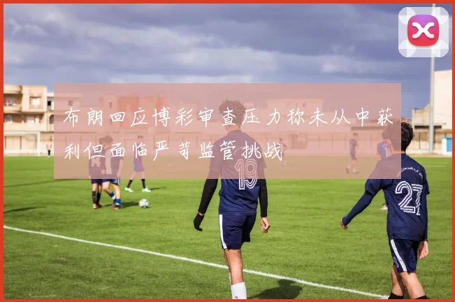 布朗回应博彩审查压力称未从中获利但面临严苛监管挑战