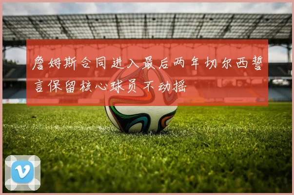 詹姆斯合同进入最后两年切尔西誓言保留核心球员不动摇
