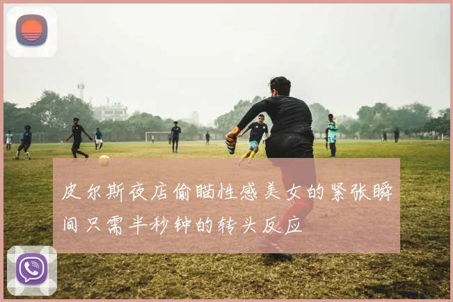 皮尔斯夜店偷瞄性感美女的紧张瞬间只需半秒钟的转头反应