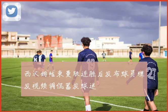 西汉姆结束曼联连胜后发布球员理发视频调侃蓄发球迷