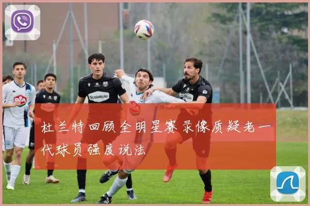 杜兰特回顾全明星赛录像质疑老一代球员强度说法